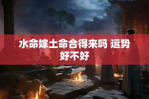 水命嫁土命合得来吗 运势好不好 水命嫁土命合得来吗 运势好不好