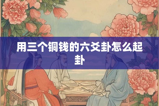 用三个铜钱的六爻卦怎么起卦 用三个铜钱的六爻卦怎么起卦