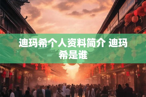 迪玛希个人资料简介 迪玛希是谁 迪玛希个人资料简介 迪玛希是谁