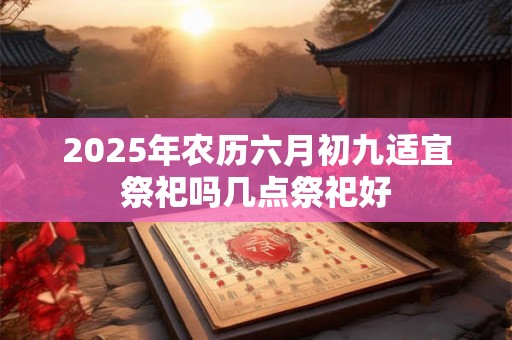 2025年农历六月初九适宜祭祀吗几点祭祀好 2025年农历六月初九适宜祭祀吗几点祭祀好