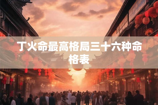 丁火命最高格局三十六种命格表 丁火命最高格局三十六种命格表