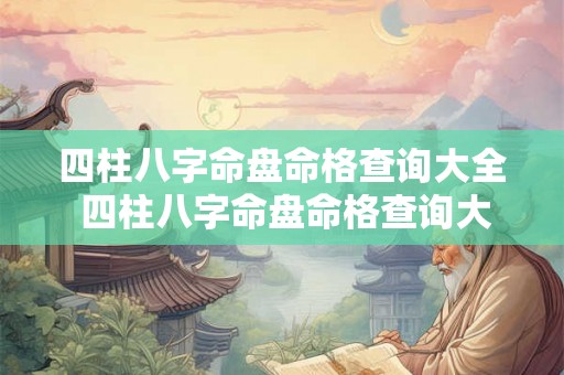 四柱八字命盘命格查询大全 四柱八字命盘命格查询大全表 四柱八字命盘命格查询大全 四柱八字命盘命格查询大全表