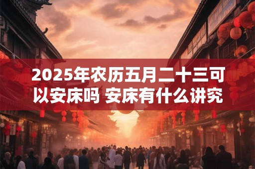 2025年农历五月二十三可以安床吗 安床有什么讲究和忌讳 2025年农历五月二十三可以安床吗 安床有什么讲究和忌讳