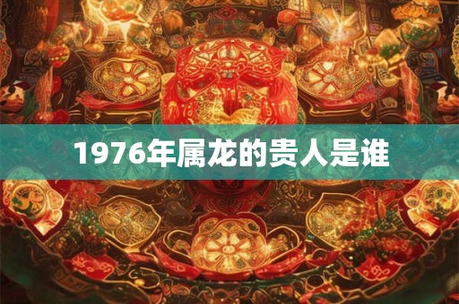 1976年属龙的贵人是谁 1976年属龙的贵人是谁