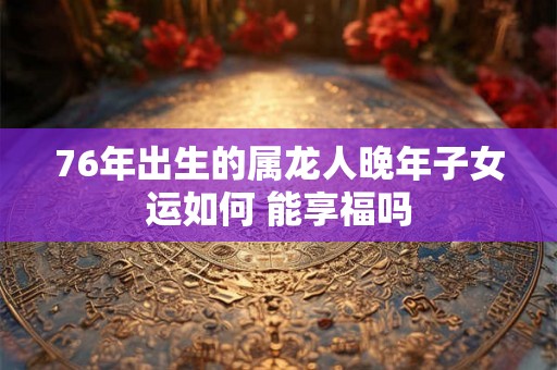 76年出生的属龙人晚年子女运如何 能享福吗 76年出生的属龙人晚年子女运如何 能享福吗