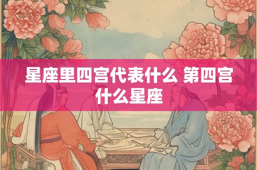 星座里四宫代表什么 第四宫什么星座 星座里四宫代表什么 第四宫什么星座