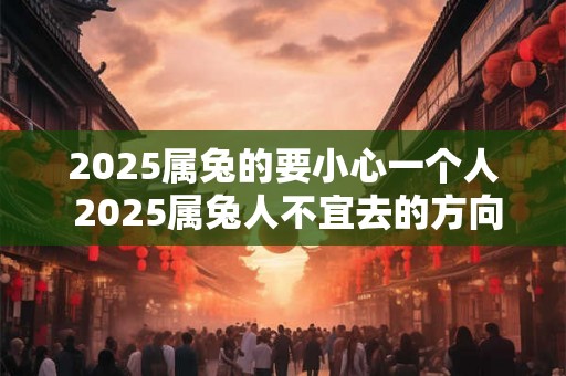 2025属兔的要小心一个人 2025属兔人不宜去的方向 2025属兔的要小心一个人 2025属兔人不宜去的方向