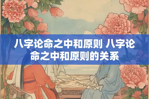 八字论命之中和原则 八字论命之中和原则的关系 八字论命之中和原则 八字论命之中和原则的关系