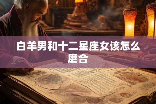 白羊男和十二星座女该怎么磨合 白羊男和十二星座女该怎么磨合