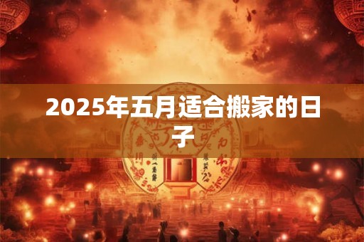 2025年五月适合搬家的日子 2025年五月适合搬家的日子