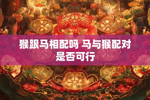 猴跟马相配吗 马与猴配对是否可行 猴跟马相配吗 马与猴配对是否可行