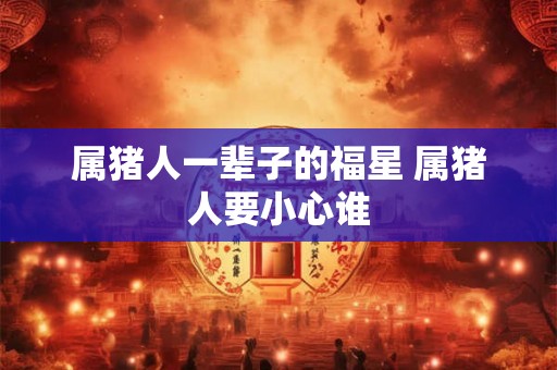 属猪人一辈子的福星 属猪人要小心谁 属猪人一辈子的福星 属猪人要小心谁