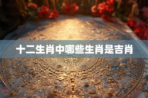 十二生肖中哪些生肖是吉肖 十二生肖中哪些生肖是吉肖