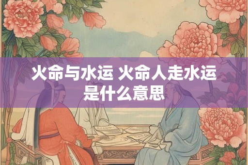 火命与水运 火命人走水运是什么意思 火命与水运 火命人走水运是什么意思