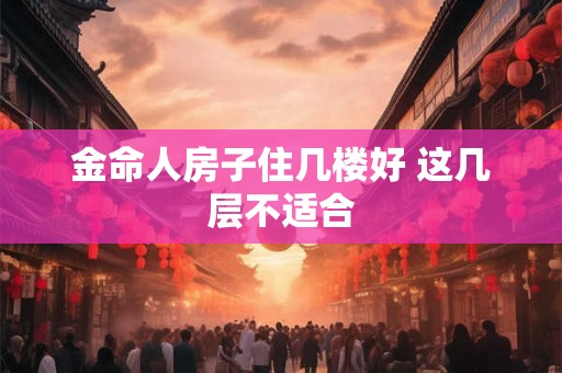 金命人房子住几楼好 这几层不适合 金命人房子住几楼好 这几层不适合