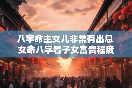 八字命主女儿非常有出息 女命八字看子女富贵程度 八字命主女儿非常有出息 女命八字看子女富贵程度