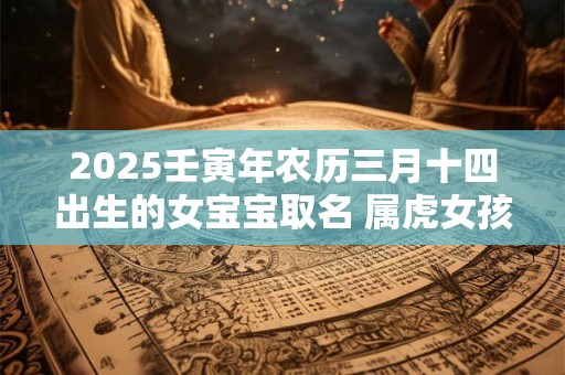 2025壬寅年农历三月十四出生的女宝宝取名 属虎女孩名字 2025壬寅年农历三月十四出生的女宝宝取名 属虎女孩名字