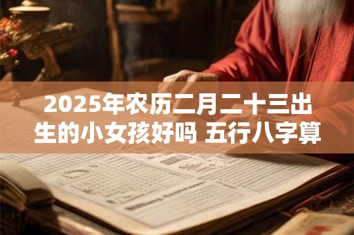 2025年农历二月二十三出生的小女孩好吗 五行八字算命 2025年农历二月二十三出生的小女孩好吗 五行八字算命