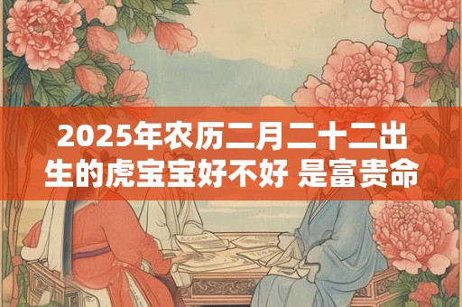 2025年农历二月二十二出生的虎宝宝好不好 是富贵命吗 2025年农历二月二十二出生的虎宝宝好不好 是富贵命吗