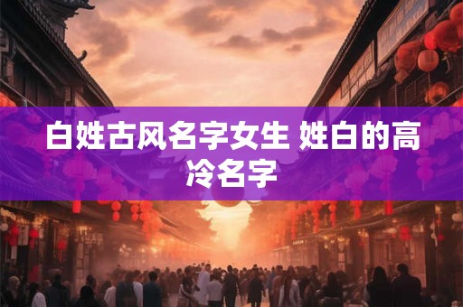 白姓古风名字女生 姓白的高冷名字 白姓古风名字女生 姓白的高冷名字