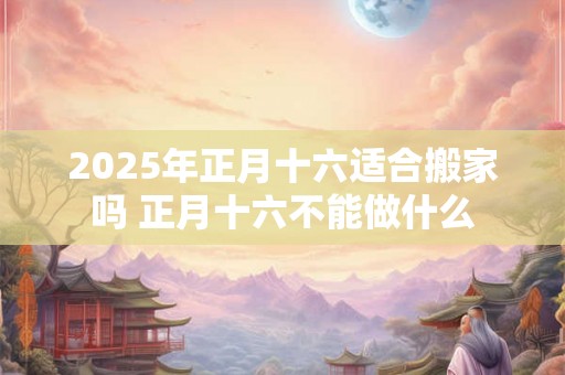 2025年正月十六适合搬家吗 正月十六不能做什么 2025年正月十六适合搬家吗 正月十六不能做什么