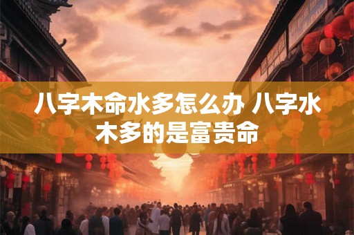 八字木命水多怎么办 八字水木多的是富贵命 八字木命水多怎么办 八字水木多的是富贵命