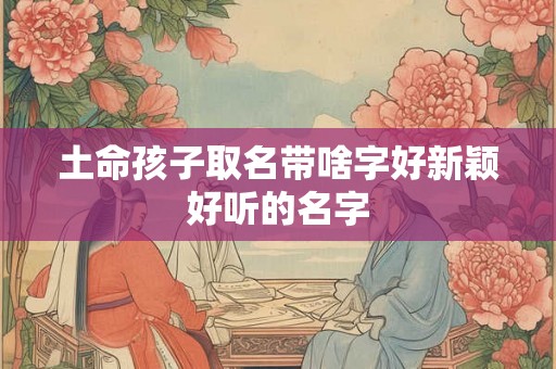 土命孩子取名带啥字好新颖好听的名字 土命孩子取名带啥字好新颖好听的名字