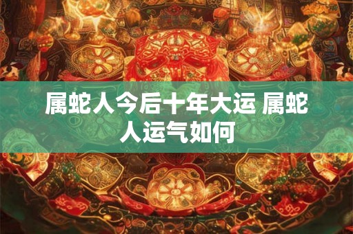 属蛇人今后十年大运 属蛇人运气如何 属蛇人今后十年大运 属蛇人运气如何