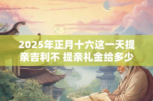 2025年正月十六这一天提亲吉利不 提亲礼金给多少 2025年正月十六这一天提亲吉利不 提亲礼金给多少