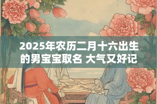 2025年农历二月十六出生的男宝宝取名 大气又好记 2025年农历二月十六出生的男宝宝取名 大气又好记