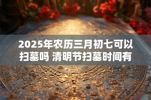 2025年农历三月初七可以扫墓吗 清明节扫墓时间有什么讲究