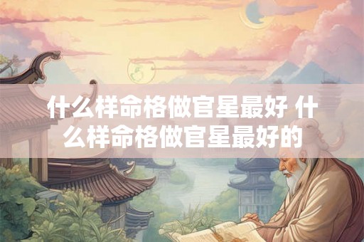 什么样命格做官星最好 什么样命格做官星最好的 什么样命格做官星最好 什么样命格做官星最好的