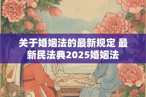 关于婚姻法的最新规定 最新民法典2025婚姻法 关于婚姻法的最新规定 最新民法典2025婚姻法