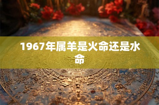 1967年属羊是火命还是水命 1967年属羊是火命还是水命