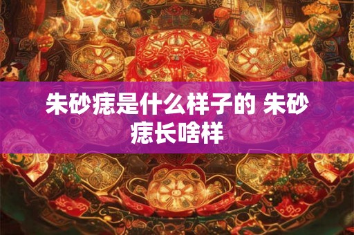 朱砂痣是什么样子的 朱砂痣长啥样 朱砂痣是什么样子的 朱砂痣长啥样