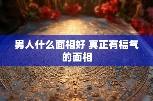 男人什么面相好 真正有福气的面相 男人什么面相好 真正有福气的面相