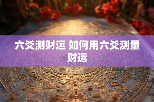 六爻测财运 如何用六爻测量财运 六爻测财运 如何用六爻测量财运