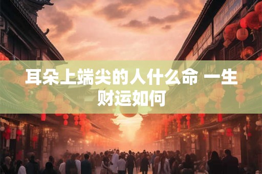 耳朵上端尖的人什么命 一生财运如何 耳朵上端尖的人什么命 一生财运如何