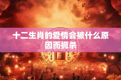 十二生肖的爱情会被什么原因而扼杀 十二生肖的爱情会被什么原因而扼杀