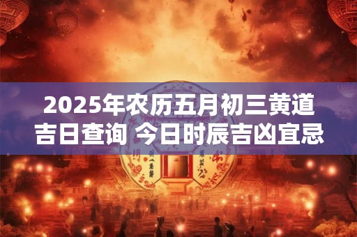 2025年农历五月初三黄道吉日查询 今日时辰吉凶宜忌 2025年农历五月初三黄道吉日查询 今日时辰吉凶宜忌