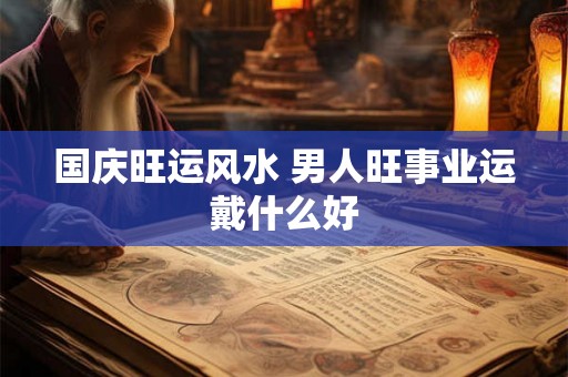 国庆旺运风水 男人旺事业运戴什么好 国庆旺运风水 男人旺事业运戴什么好