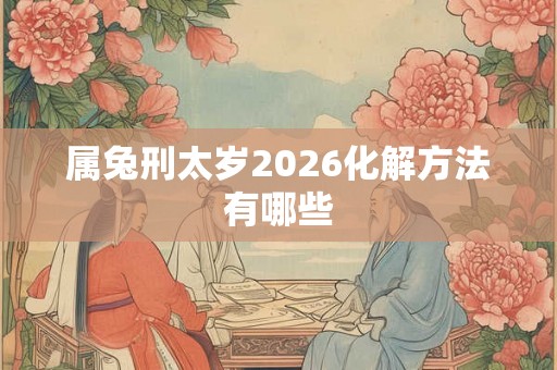 属兔刑太岁2026化解方法有哪些 属兔刑太岁2026化解方法有哪些