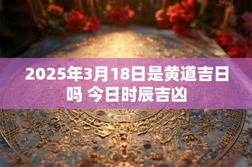 2025年3月18日是黄道吉日吗 今日时辰吉凶 2025年3月18日是黄道吉日吗 今日时辰吉凶