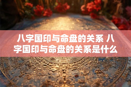 八字国印与命盘的关系 八字国印与命盘的关系是什么 八字国印与命盘的关系 八字国印与命盘的关系是什么