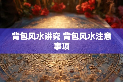 背包风水讲究 背包风水注意事项 背包风水讲究 背包风水注意事项