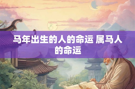 马年出生的人的命运 属马人的命运 马年出生的人的命运 属马人的命运