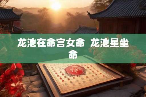 龙池在命宫女命 龙池星坐命 龙池在命宫女命 龙池星坐命