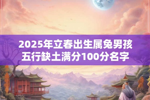2025年立春出生属兔男孩五行缺土满分100分名字 2025年立春出生属兔男孩五行缺土满分100分名字