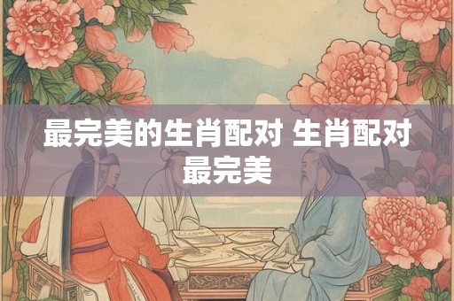 最完美的生肖配对 生肖配对最完美 最完美的生肖配对 生肖配对最完美
