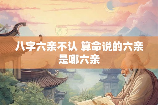 八字六亲不认 算命说的六亲是哪六亲 八字六亲不认 算命说的六亲是哪六亲